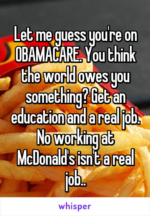 Let me guess you're on OBAMACARE. You think the world owes you something? Get an education and a real job. No working at McDonald's isn't a real job..