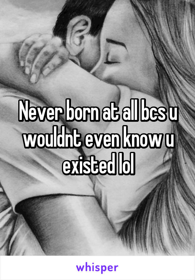 Never born at all bcs u wouldnt even know u existed lol