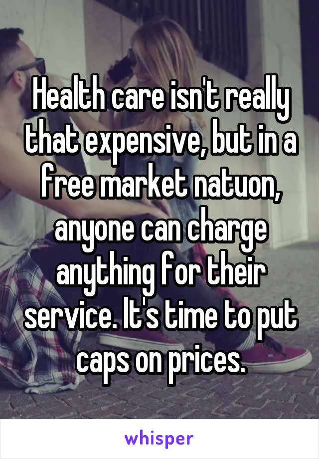 Health care isn't really that expensive, but in a free market natuon, anyone can charge anything for their service. It's time to put caps on prices.