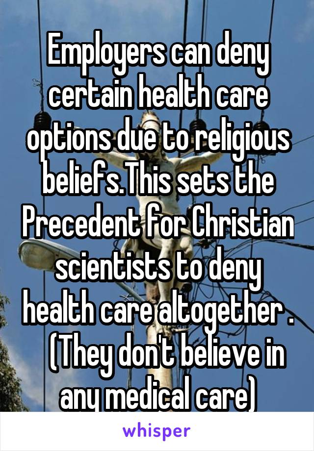 Employers can deny certain health care options due to religious beliefs.This sets the Precedent for Christian scientists to deny health care altogether .    (They don't believe in any medical care)