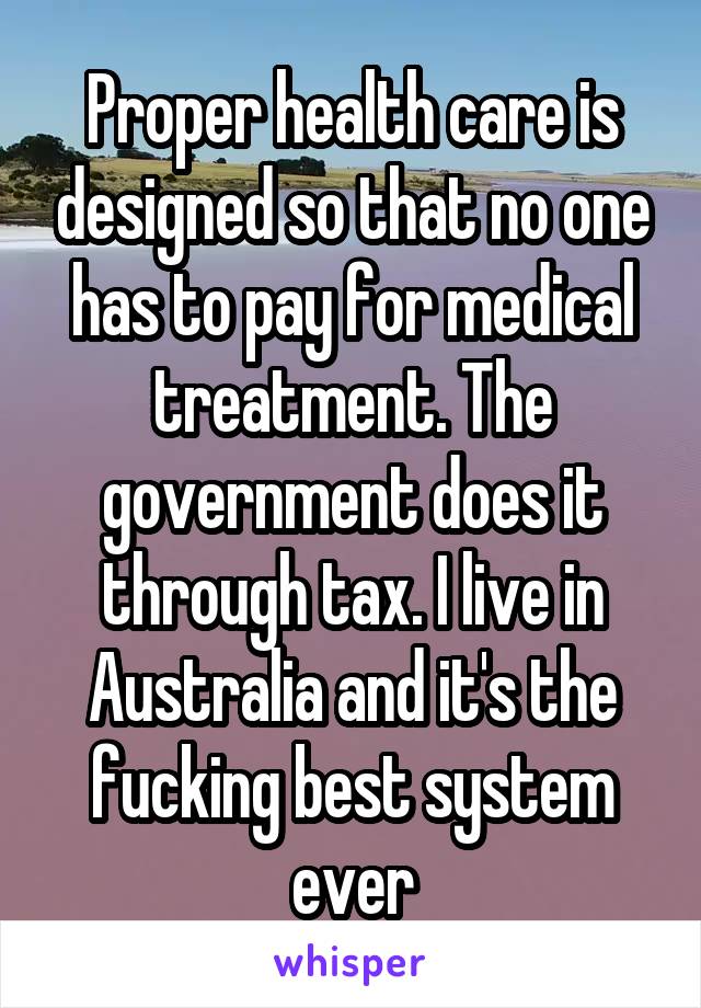 Proper health care is designed so that no one has to pay for medical treatment. The government does it through tax. I live in Australia and it's the fucking best system ever