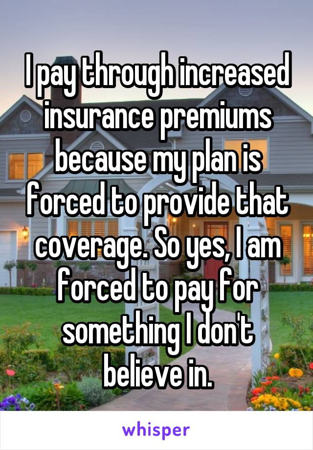 I pay through increased insurance premiums because my plan is forced to provide that coverage. So yes, I am forced to pay for something I don't believe in.