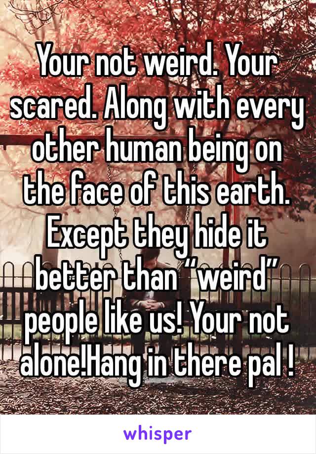 Your not weird. Your scared. Along with every other human being on the face of this earth. Except they hide it better than “weird” people like us! Your not alone!Hang in there pal !