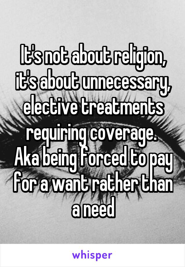 It's not about religion, it's about unnecessary, elective treatments requiring coverage.  Aka being forced to pay for a want rather than a need