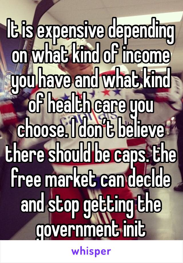 It is expensive depending on what kind of income you have and what kind of health care you choose. I don’t believe there should be caps. the free market can decIde and stop getting the government init