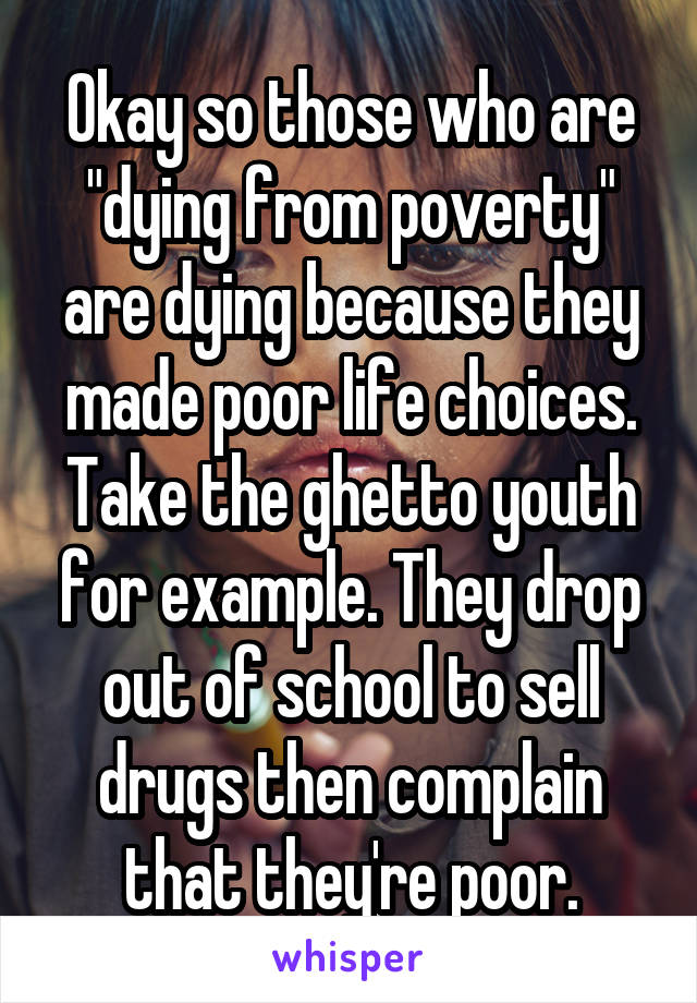 Okay so those who are "dying from poverty" are dying because they made poor life choices. Take the ghetto youth for example. They drop out of school to sell drugs then complain that they're poor.