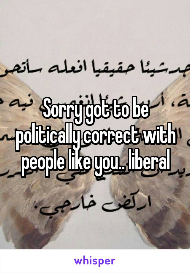 Sorry got to be politically correct with people like you.. liberal