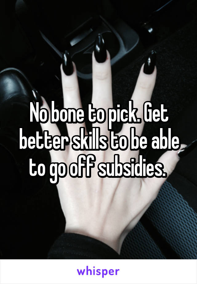 No bone to pick. Get better skills to be able to go off subsidies. 