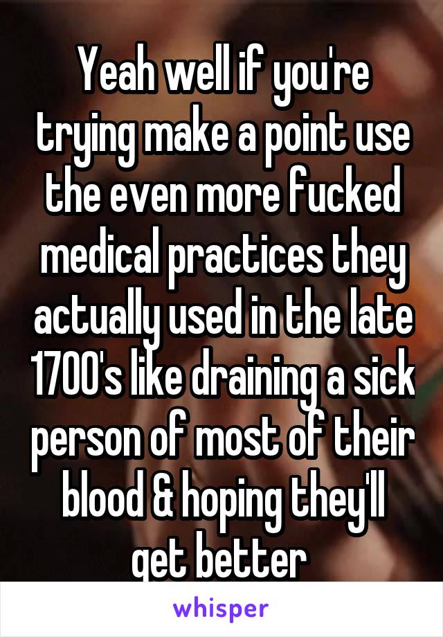 Yeah well if you're trying make a point use the even more fucked medical practices they actually used in the late 1700's like draining a sick person of most of their blood & hoping they'll get better 