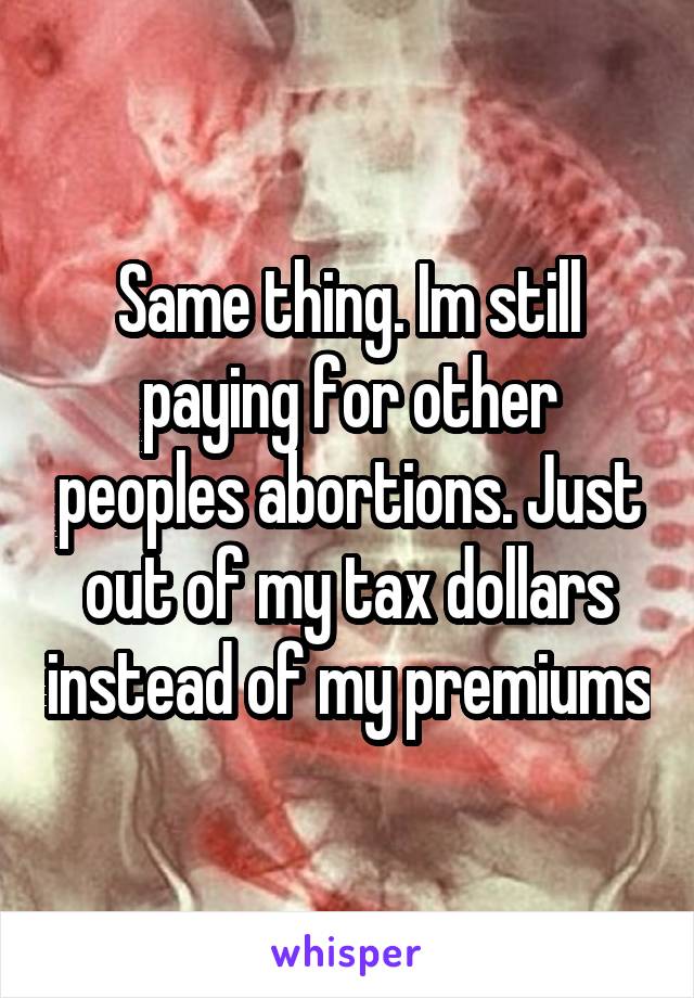 Same thing. Im still paying for other peoples abortions. Just out of my tax dollars instead of my premiums