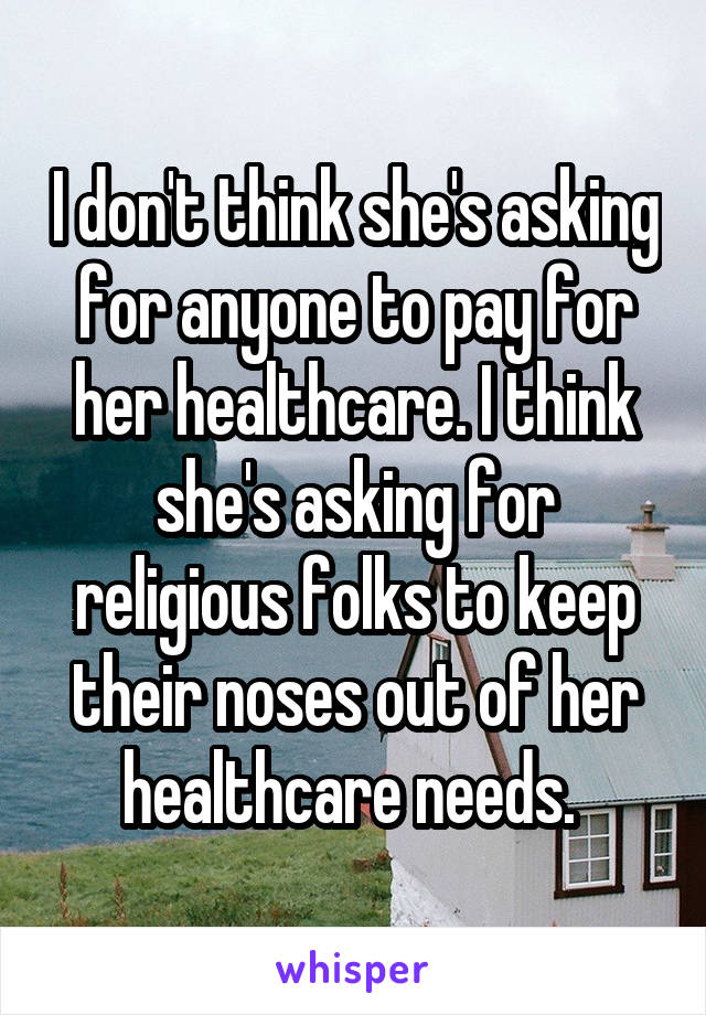 I don't think she's asking for anyone to pay for her healthcare. I think she's asking for religious folks to keep their noses out of her healthcare needs. 