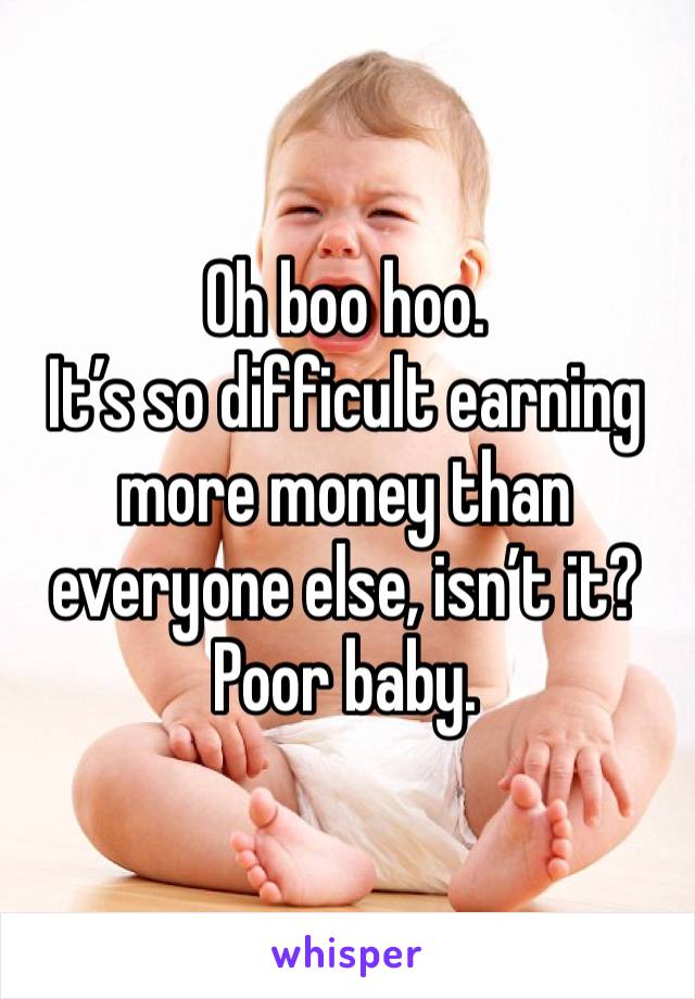 Oh boo hoo. 
It’s so difficult earning more money than everyone else, isn’t it?
Poor baby. 