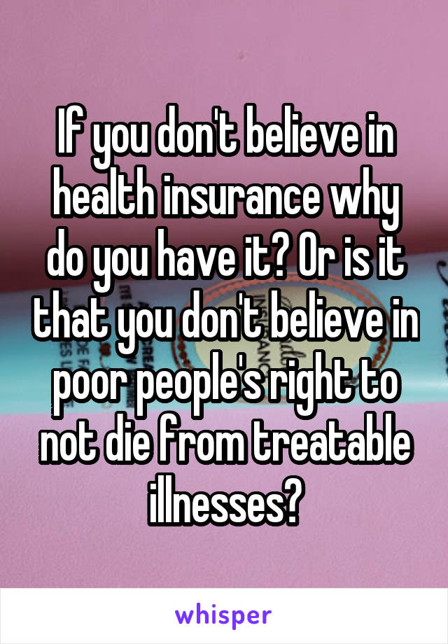 If you don't believe in health insurance why do you have it? Or is it that you don't believe in poor people's right to not die from treatable illnesses?