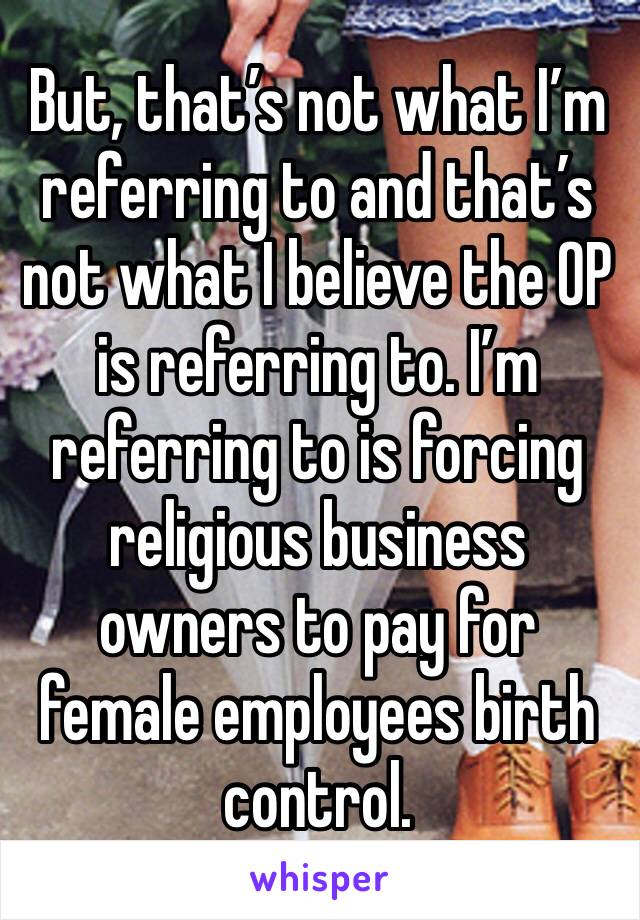 But, that’s not what I’m referring to and that’s not what I believe the OP is referring to. I’m referring to is forcing religious business owners to pay for female employees birth control.