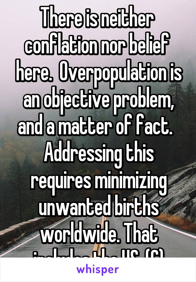 There is neither  conflation nor belief  here.  Overpopulation is an objective problem, and a matter of fact.   Addressing this requires minimizing unwanted births worldwide. That includes the US. (C)