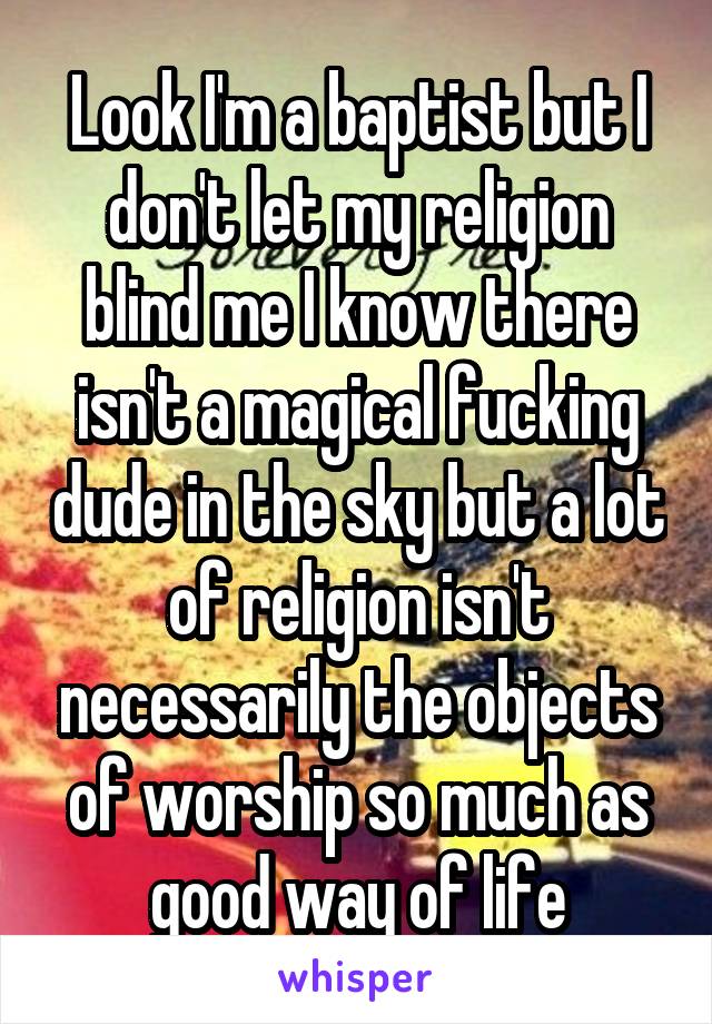 Look I'm a baptist but I don't let my religion blind me I know there isn't a magical fucking dude in the sky but a lot of religion isn't necessarily the objects of worship so much as good way of life