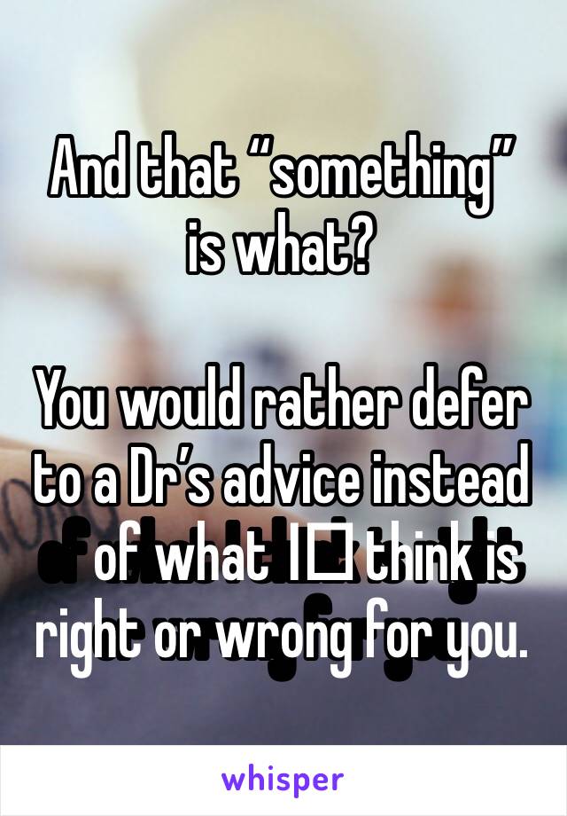 And that “something” is what? 

You would rather defer to a Dr’s advice instead of what I️ think is right or wrong for you. 