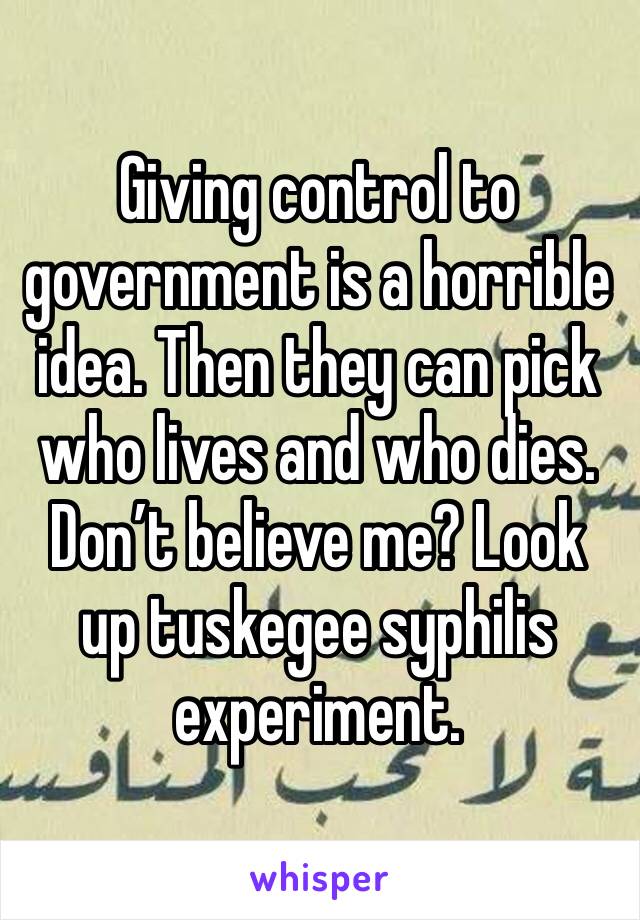 Giving control to government is a horrible idea. Then they can pick who lives and who dies. Don’t believe me? Look up tuskegee syphilis experiment.