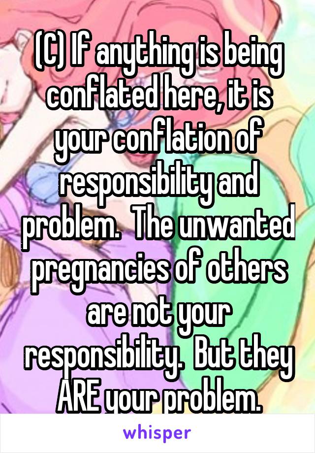 (C) If anything is being conflated here, it is your conflation of responsibility and problem.  The unwanted pregnancies of others are not your responsibility.  But they ARE your problem.