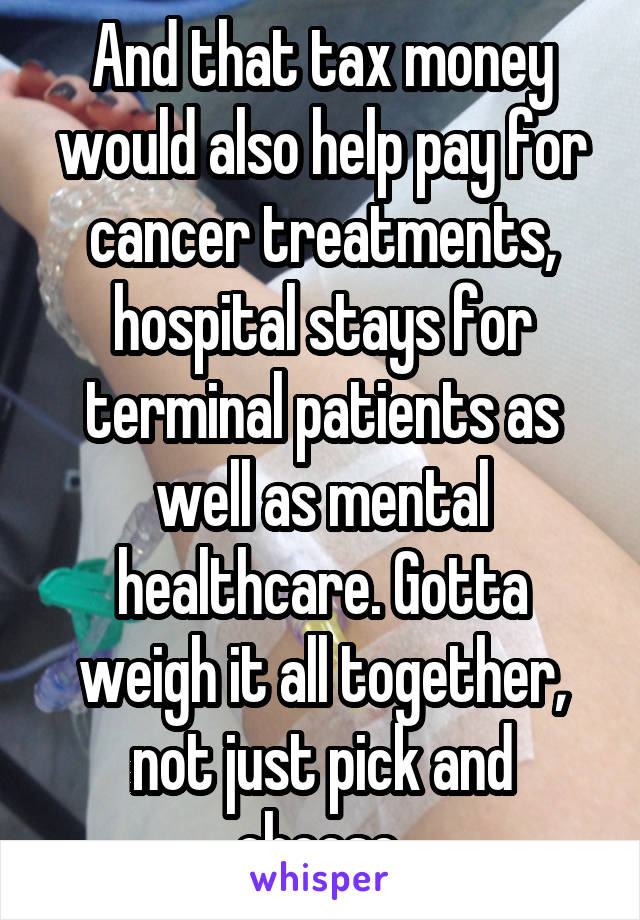 And that tax money would also help pay for cancer treatments, hospital stays for terminal patients as well as mental healthcare. Gotta weigh it all together, not just pick and choose.