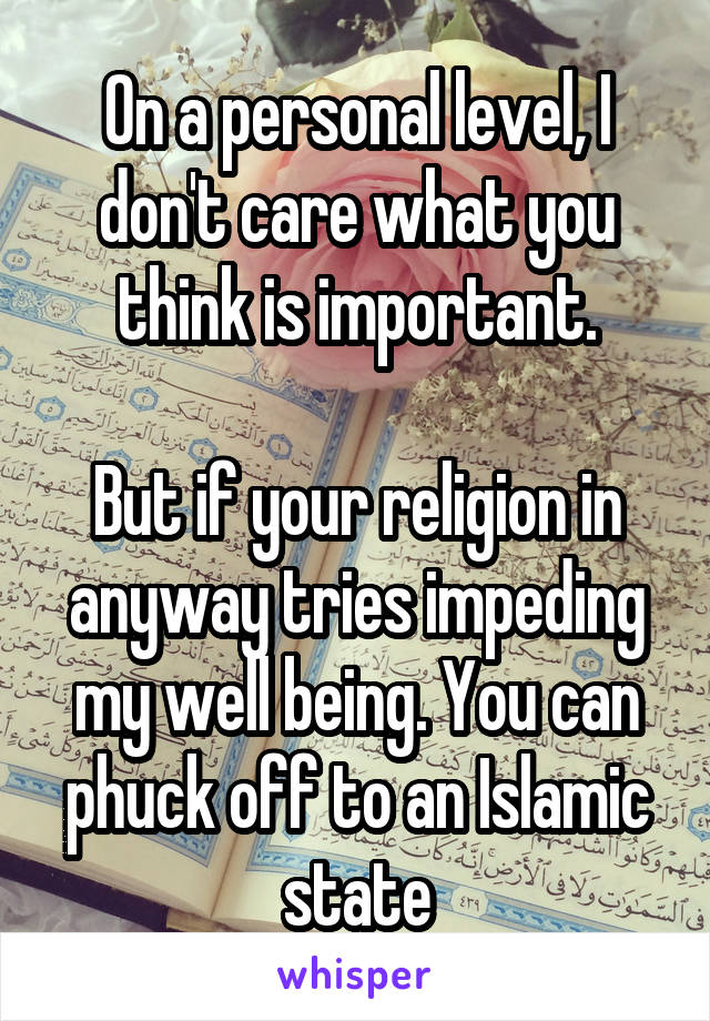 On a personal level, I don't care what you think is important.

But if your religion in anyway tries impeding my well being. You can phuck off to an Islamic state