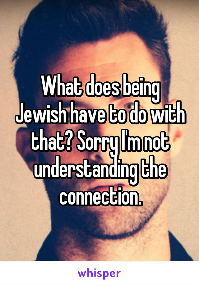 What does being Jewish have to do with that? Sorry I'm not understanding the connection.