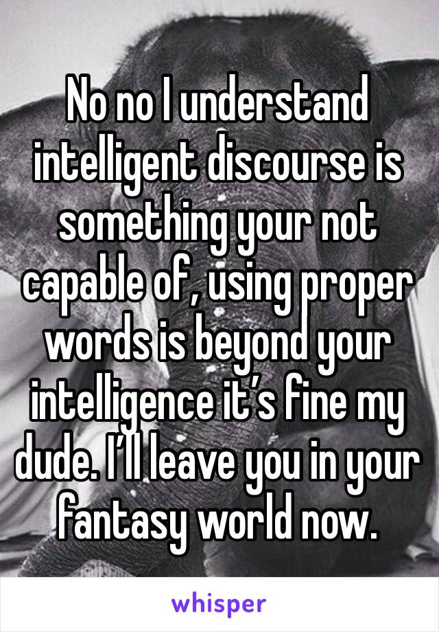 No no I understand intelligent discourse is something your not capable of, using proper words is beyond your intelligence it’s fine my dude. I’ll leave you in your fantasy world now.