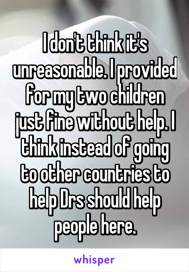 I don't think it's unreasonable. I provided for my two children just fine without help. I think instead of going to other countries to help Drs should help people here.