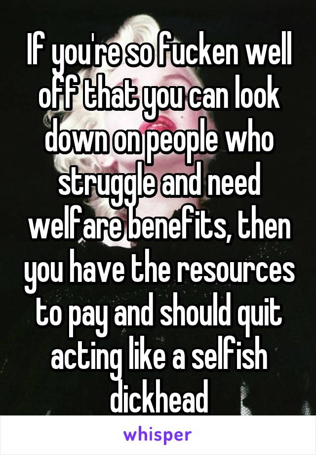 If you're so fucken well off that you can look down on people who struggle and need welfare benefits, then you have the resources to pay and should quit acting like a selfish dickhead