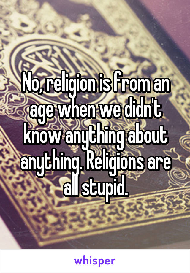 No, religion is from an age when we didn't know anything about anything. Religions are all stupid.