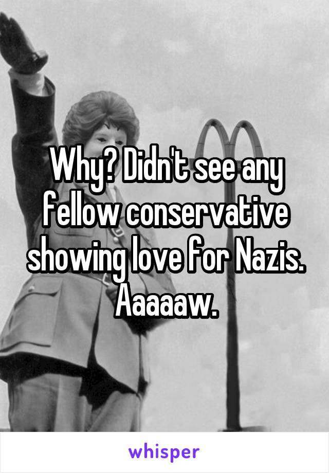 Why? Didn't see any fellow conservative showing love for Nazis. Aaaaaw.