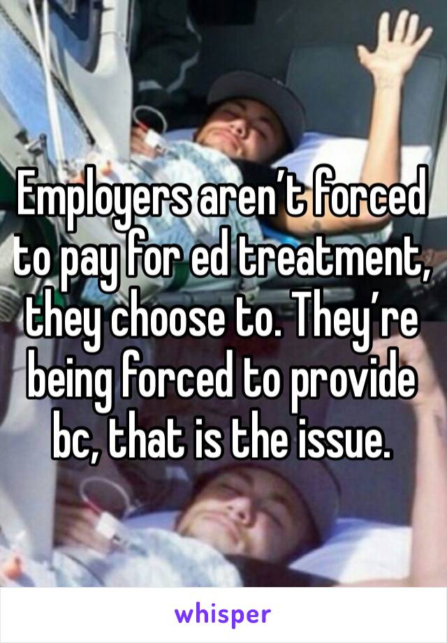 Employers aren’t forced to pay for ed treatment, they choose to. They’re being forced to provide bc, that is the issue.