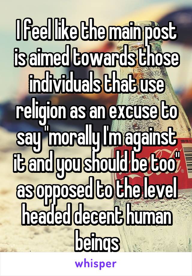 I feel like the main post is aimed towards those individuals that use religion as an excuse to say "morally I'm against it and you should be too" as opposed to the level headed decent human beings