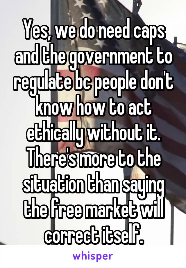 Yes, we do need caps and the government to regulate bc people don't know how to act ethically without it. There's more to the situation than saying the free market will correct itself.