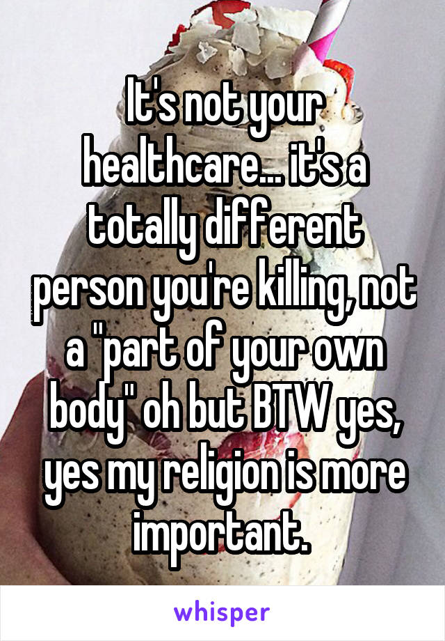 It's not your healthcare... it's a totally different person you're killing, not a "part of your own body" oh but BTW yes, yes my religion is more important. 