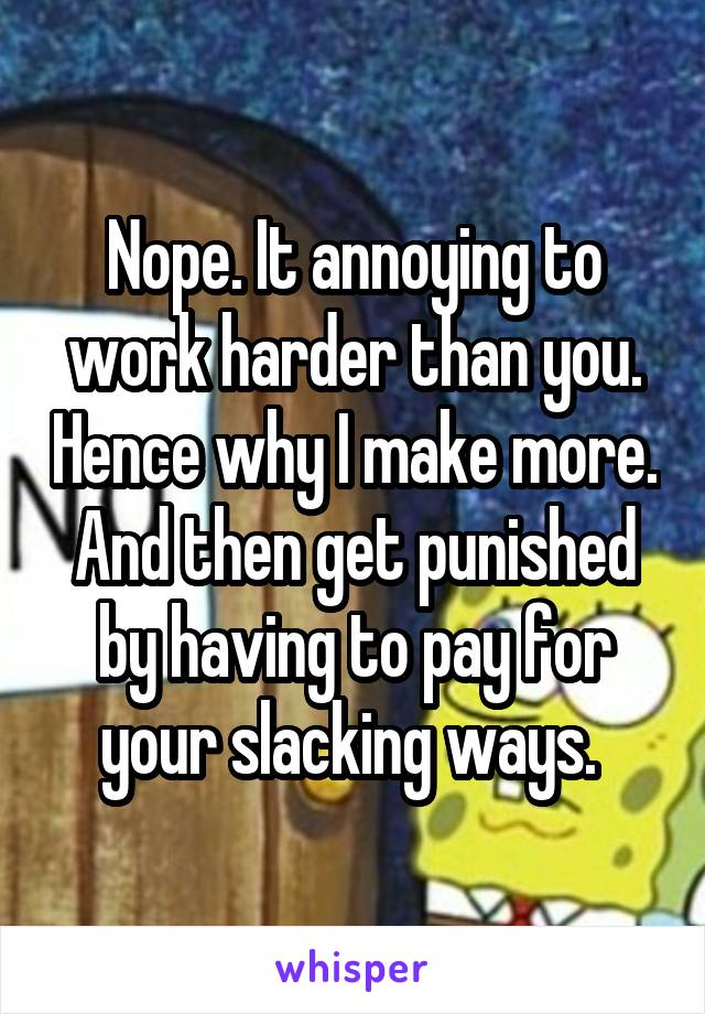 Nope. It annoying to work harder than you. Hence why I make more. And then get punished by having to pay for your slacking ways. 