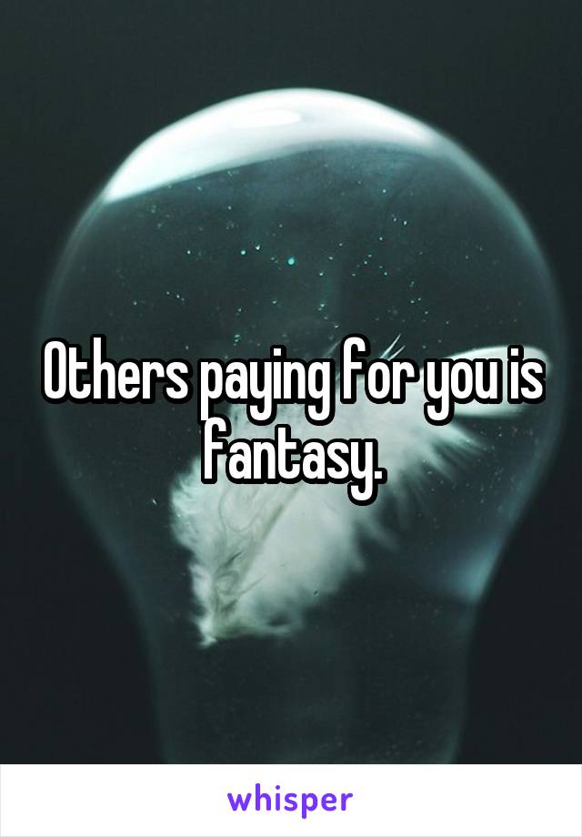 Others paying for you is fantasy.