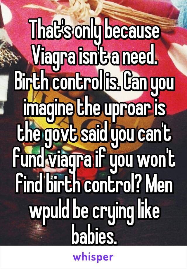 That's only because Viagra isn't a need. Birth control is. Can you imagine the uproar is the govt said you can't fund viagra if you won't find birth control? Men wpuld be crying like babies.