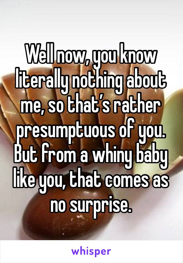 Well now, you know literally nothing about me, so that’s rather presumptuous of you. 
But from a whiny baby like you, that comes as no surprise. 