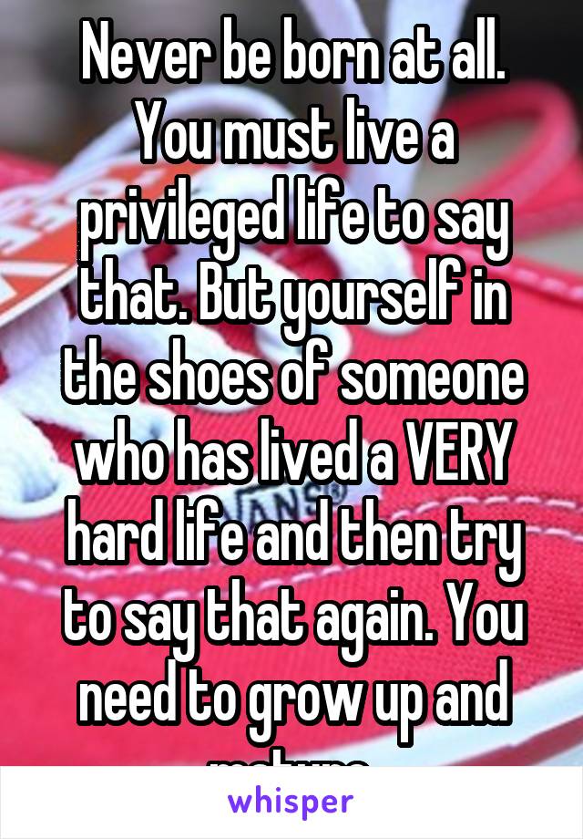 Never be born at all. You must live a privileged life to say that. But yourself in the shoes of someone who has lived a VERY hard life and then try to say that again. You need to grow up and mature.