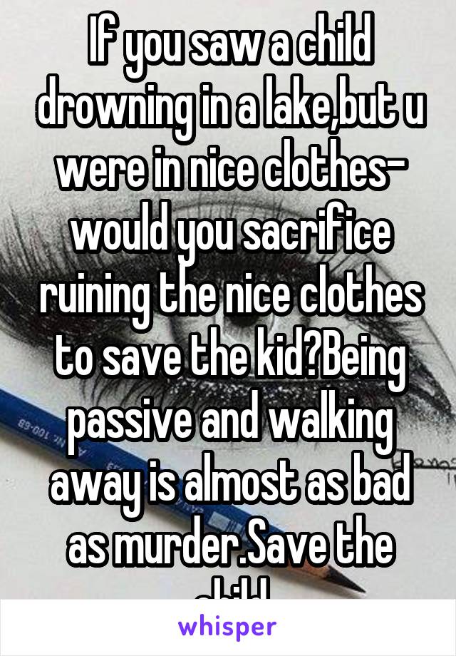 If you saw a child drowning in a lake,but u were in nice clothes- would you sacrifice ruining the nice clothes to save the kid?Being passive and walking away is almost as bad as murder.Save the child