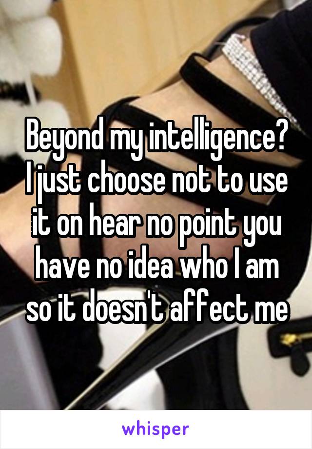 Beyond my intelligence? I just choose not to use it on hear no point you have no idea who I am so it doesn't affect me