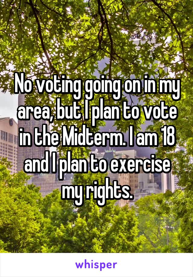 No voting going on in my area, but I plan to vote in the Midterm. I am 18 and I plan to exercise my rights.