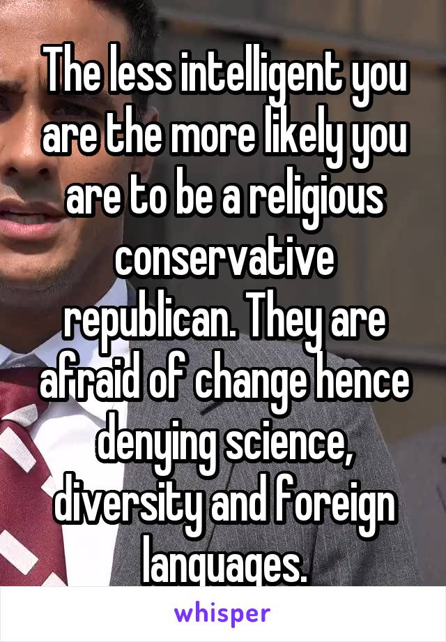 The less intelligent you are the more likely you are to be a religious conservative republican. They are afraid of change hence denying science, diversity and foreign languages.