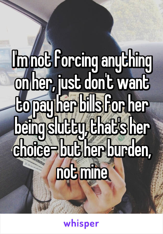 I'm not forcing anything on her, just don't want to pay her bills for her being slutty, that's her choice- but her burden, not mine