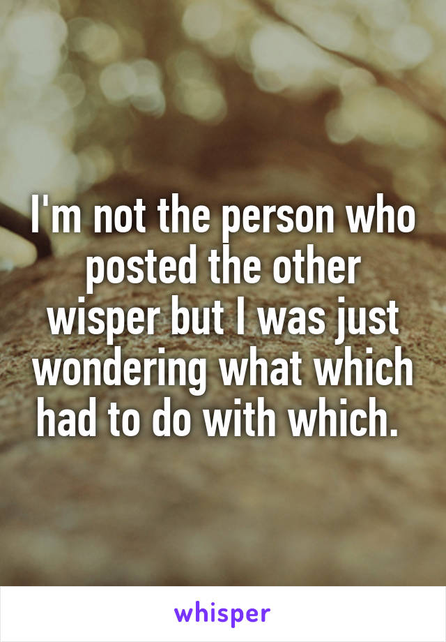 I'm not the person who posted the other wisper but I was just wondering what which had to do with which. 