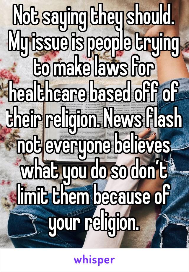 Not saying they should. My issue is people trying to make laws for healthcare based off of their religion. News flash not everyone believes what you do so don’t limit them because of your religion.