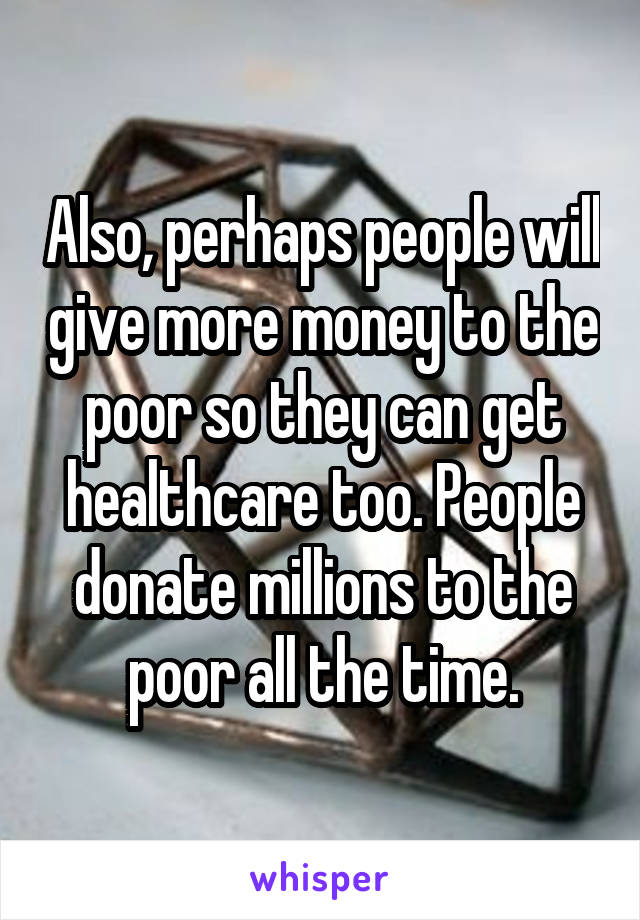 Also, perhaps people will give more money to the poor so they can get healthcare too. People donate millions to the poor all the time.