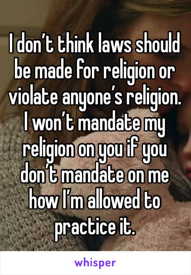 I don’t think laws should be made for religion or violate anyone’s religion. I won’t mandate my religion on you if you don’t mandate on me how I’m allowed to practice it.