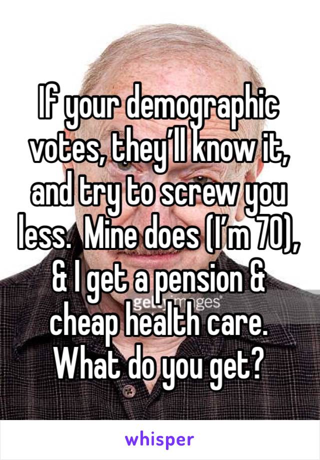 If your demographic votes, they’ll know it, and try to screw you less.  Mine does (I’m 70), & I get a pension & 
cheap health care.  
What do you get?